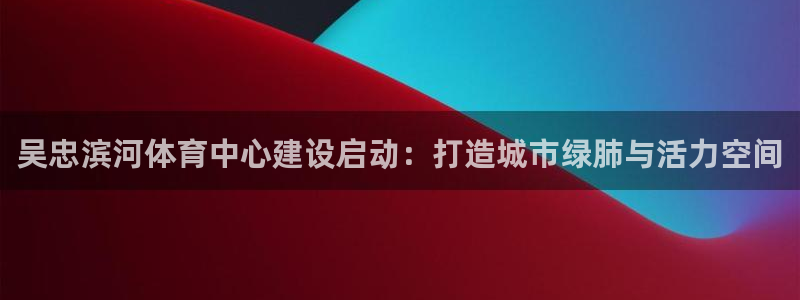 杏运平台：吴忠滨河体育中心建设启动：打造城市绿肺与活力空间